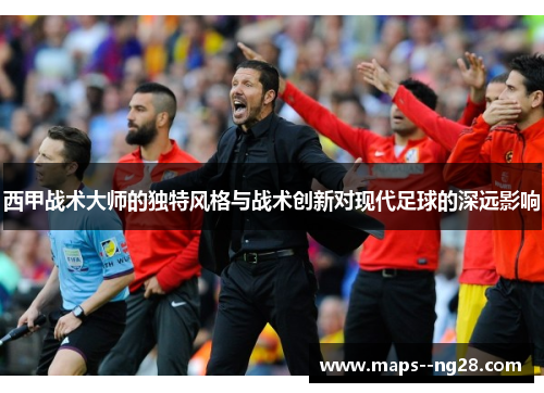 西甲战术大师的独特风格与战术创新对现代足球的深远影响