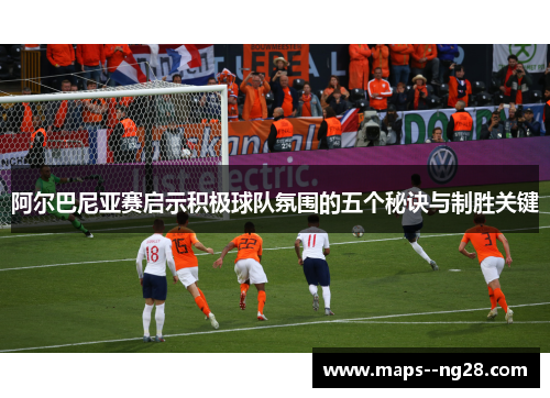 阿尔巴尼亚赛启示积极球队氛围的五个秘诀与制胜关键