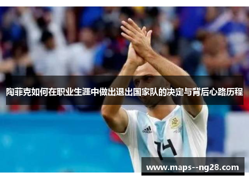 陶菲克如何在职业生涯中做出退出国家队的决定与背后心路历程