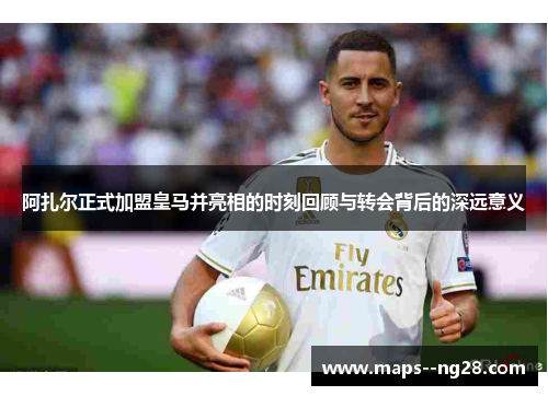 阿扎尔正式加盟皇马并亮相的时刻回顾与转会背后的深远意义 阿扎尔正式加盟皇马并亮相的时刻回顾与转会背后的深远意义