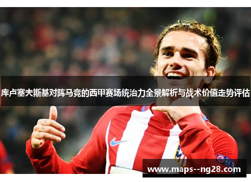 库卢塞夫斯基对阵马竞的西甲赛场统治力全景解析与战术价值走势评估 库卢塞夫斯基对阵马竞的西甲赛场统治力全景解析与战术价值走势评估