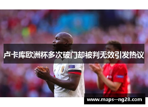 卢卡库欧洲杯多次破门却被判无效引发热议 卢卡库欧洲杯多次破门却被判无效引发热议